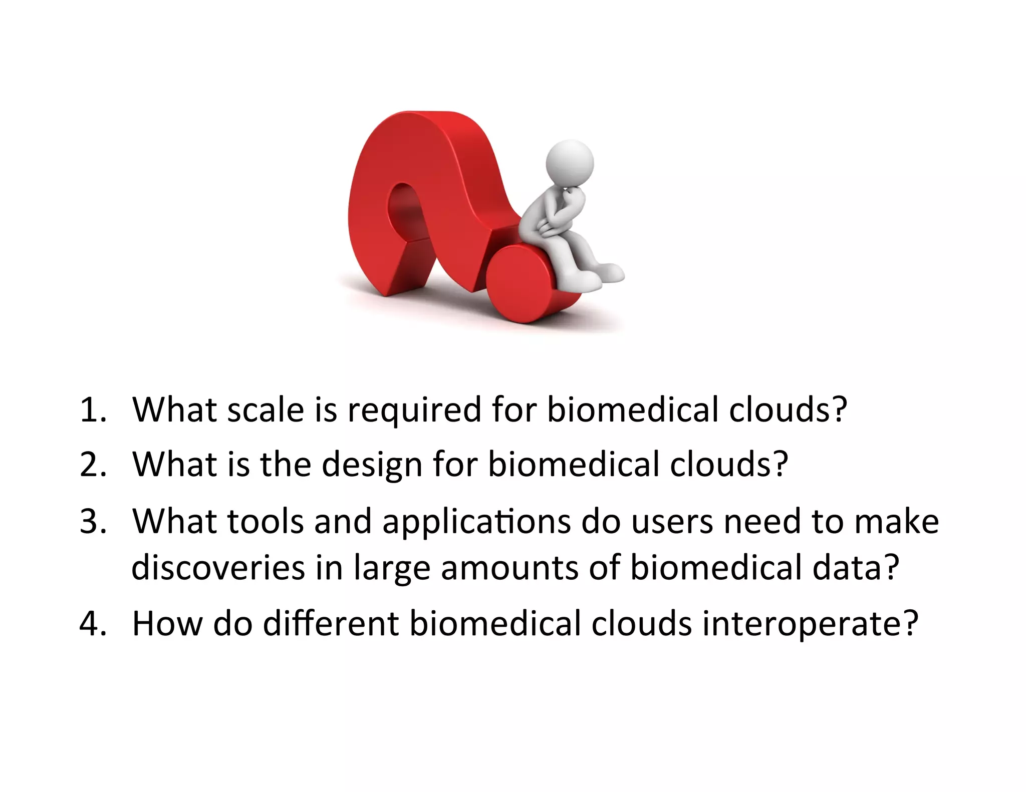 1.  What	
  scale	
  is	
  required	
  for	
  biomedical	
  clouds?	
  
2.  What	
  is	
  the	
  design	
  for	
  biomedical	
  clouds?	
  
3.  What	
  tools	
  and	
  applica?ons	
  do	
  users	
  need	
  to	
  make	
  
discoveries	
  in	
  large	
  amounts	
  of	
  biomedical	
  data?	
  
4.  How	
  do	
  diﬀerent	
  biomedical	
  clouds	
  interoperate?	
  
 