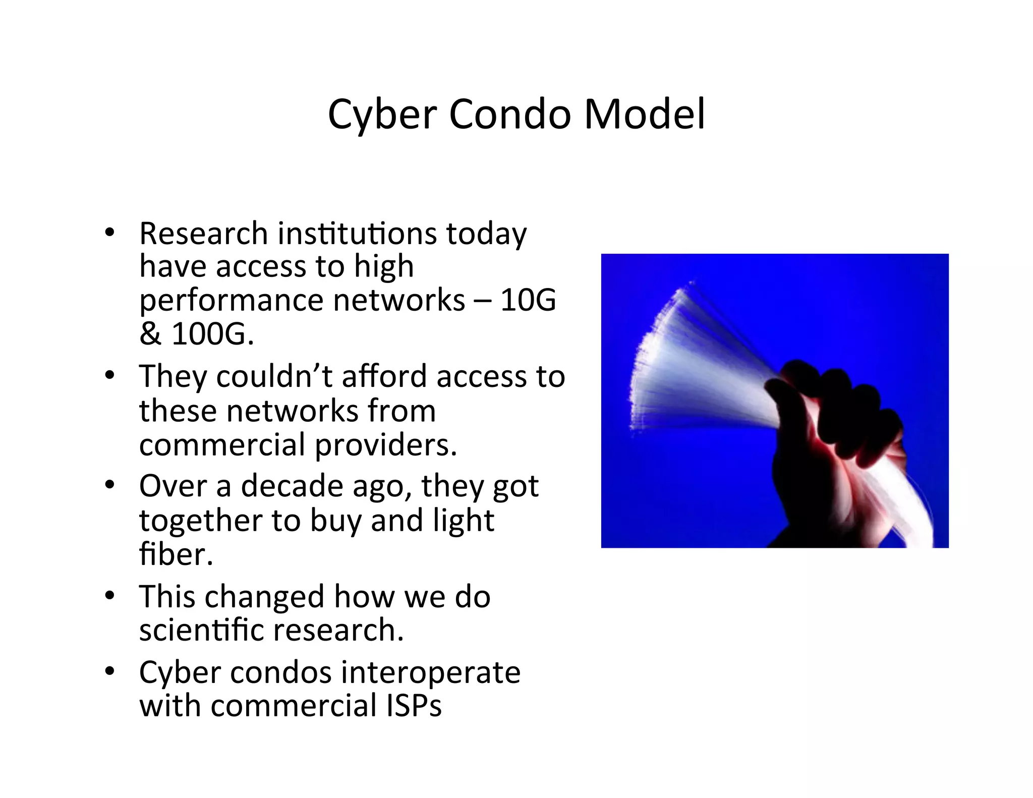 Cyber	
  Condo	
  Model	
  
•  Research	
  ins?tu?ons	
  today	
  
have	
  access	
  to	
  high	
  
performance	
  networks	
  –	
  10G	
  
&	
  100G.	
  
•  They	
  couldn’t	
  aﬀord	
  access	
  to	
  
these	
  networks	
  from	
  
commercial	
  providers.	
  
•  Over	
  a	
  decade	
  ago,	
  they	
  got	
  
together	
  to	
  buy	
  and	
  light	
  
ﬁber.	
  	
  	
  	
  
•  This	
  changed	
  how	
  we	
  do	
  
scien?ﬁc	
  research.	
  
•  Cyber	
  condos	
  interoperate	
  
with	
  commercial	
  ISPs	
  
 