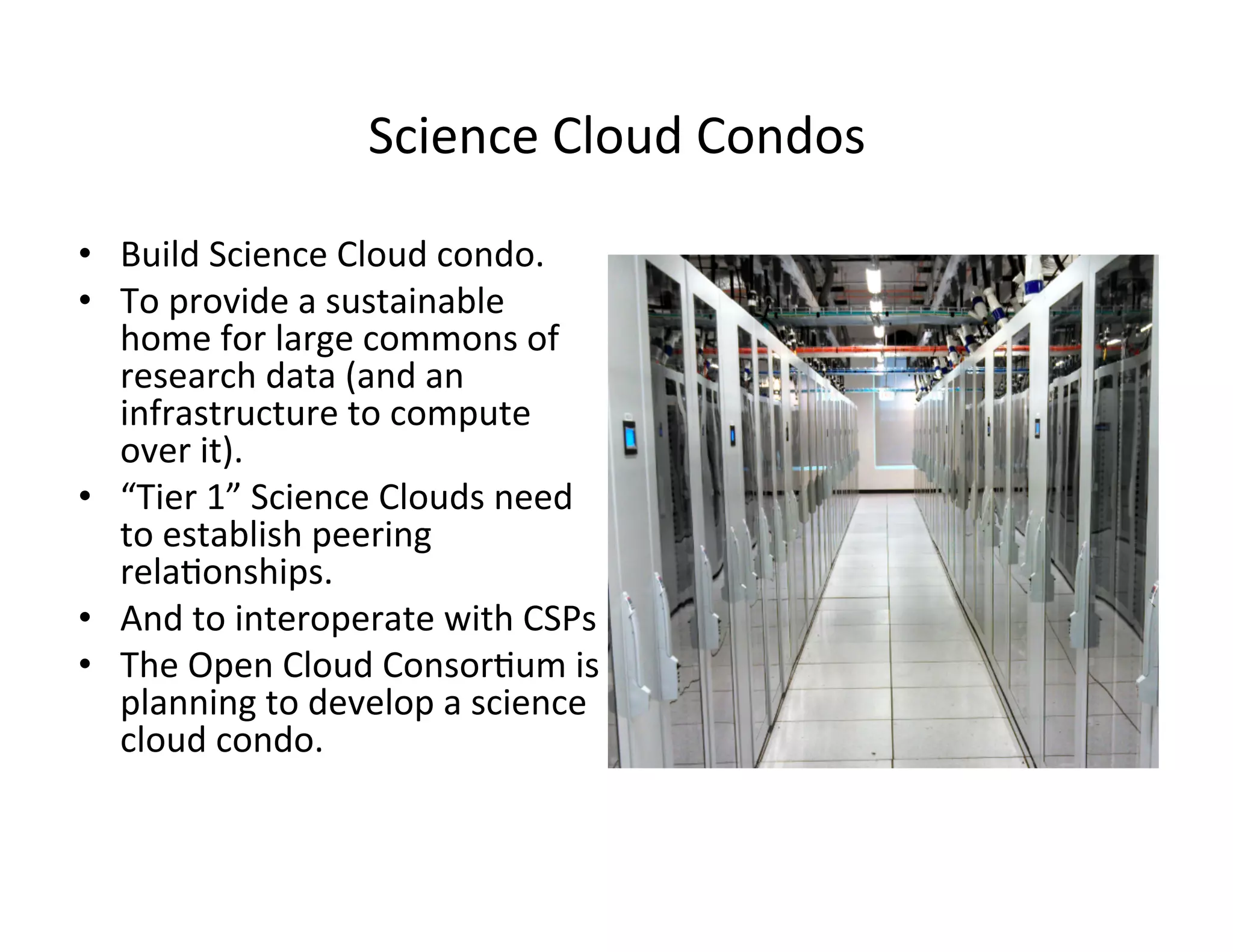 Science	
  Cloud	
  Condos	
  
•  Build	
  Science	
  Cloud	
  condo.	
  
•  To	
  provide	
  a	
  sustainable	
  
home	
  for	
  large	
  commons	
  of	
  
research	
  data	
  (and	
  an	
  
infrastructure	
  to	
  compute	
  
over	
  it).	
  
•  “Tier	
  1”	
  Science	
  Clouds	
  need	
  
to	
  establish	
  peering	
  
rela?onships.	
  
•  And	
  to	
  interoperate	
  with	
  CSPs	
  
•  The	
  Open	
  Cloud	
  Consor?um	
  is	
  
planning	
  to	
  develop	
  a	
  science	
  
cloud	
  condo.	
  
 