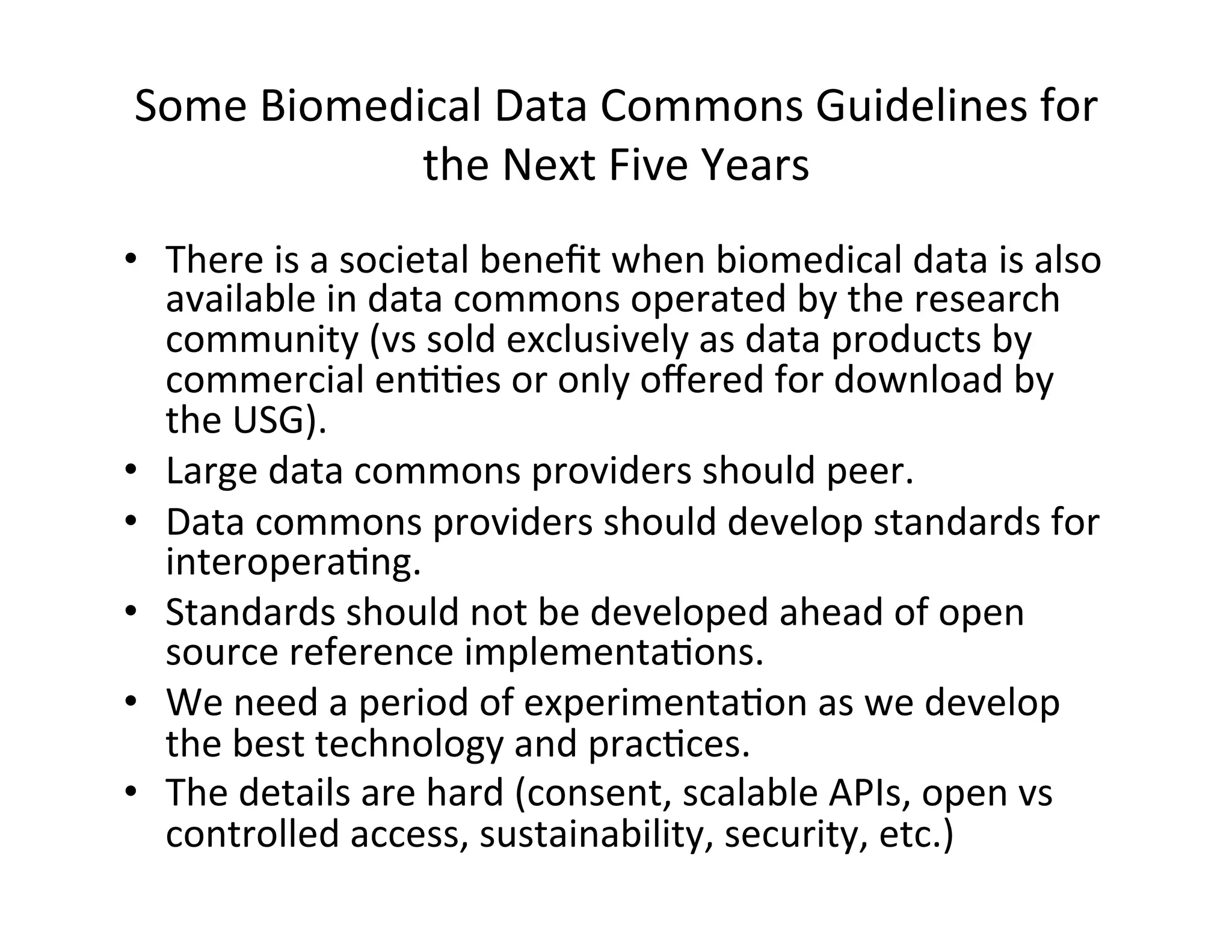 Some	
  Biomedical	
  Data	
  Commons	
  Guidelines	
  for	
  
the	
  Next	
  Five	
  Years	
  
•  There	
  is	
  a	
  societal	
  beneﬁt	
  when	
  biomedical	
  data	
  is	
  also	
  
available	
  in	
  data	
  commons	
  operated	
  by	
  the	
  research	
  
community	
  (vs	
  sold	
  exclusively	
  as	
  data	
  products	
  by	
  
commercial	
  en??es	
  or	
  only	
  oﬀered	
  for	
  download	
  by	
  
the	
  USG).	
  
•  Large	
  data	
  commons	
  providers	
  should	
  peer.	
  
•  Data	
  commons	
  providers	
  should	
  develop	
  standards	
  for	
  
interopera?ng.	
  
•  Standards	
  should	
  not	
  be	
  developed	
  ahead	
  of	
  open	
  
source	
  reference	
  implementa?ons.	
  
•  We	
  need	
  a	
  period	
  of	
  experimenta?on	
  as	
  we	
  develop	
  
the	
  best	
  technology	
  and	
  prac?ces.	
  
•  The	
  details	
  are	
  hard	
  (consent,	
  scalable	
  APIs,	
  open	
  vs	
  
controlled	
  access,	
  sustainability,	
  security,	
  etc.)	
  
 