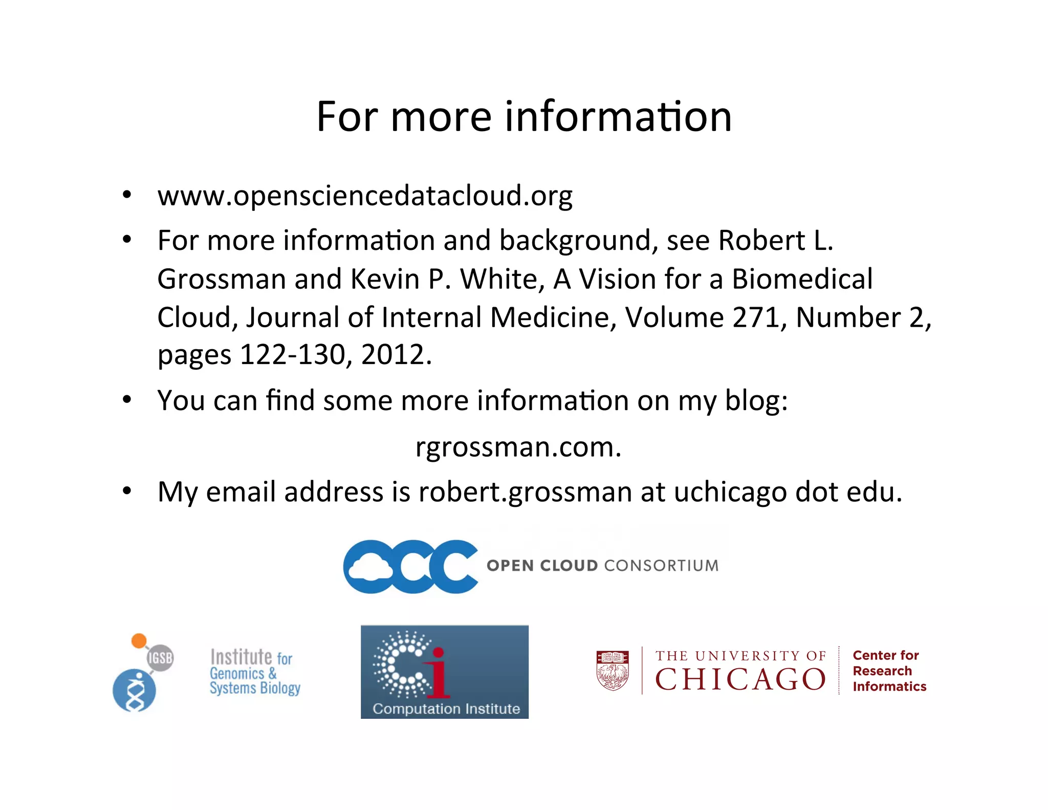 For	
  more	
  informa?on	
  
•  www.opensciencedatacloud.org	
  
•  For	
  more	
  informa?on	
  and	
  background,	
  see	
  Robert	
  L.	
  
Grossman	
  and	
  Kevin	
  P.	
  White,	
  A	
  Vision	
  for	
  a	
  Biomedical	
  
Cloud,	
  Journal	
  of	
  Internal	
  Medicine,	
  Volume	
  271,	
  Number	
  2,	
  
pages	
  122-­‐130,	
  2012.	
  
•  You	
  can	
  ﬁnd	
  some	
  more	
  informa?on	
  on	
  my	
  blog:	
  
	
   	
   	
  	
  	
  	
  	
  	
  	
  	
  	
  	
  	
  	
  	
  	
  	
  	
  	
  	
  	
  	
  	
  	
  rgrossman.com.	
  
•  My	
  email	
  address	
  is	
  robert.grossman	
  at	
  uchicago	
  dot	
  edu.	
  
	
  
Center for
Research
Informatics
 