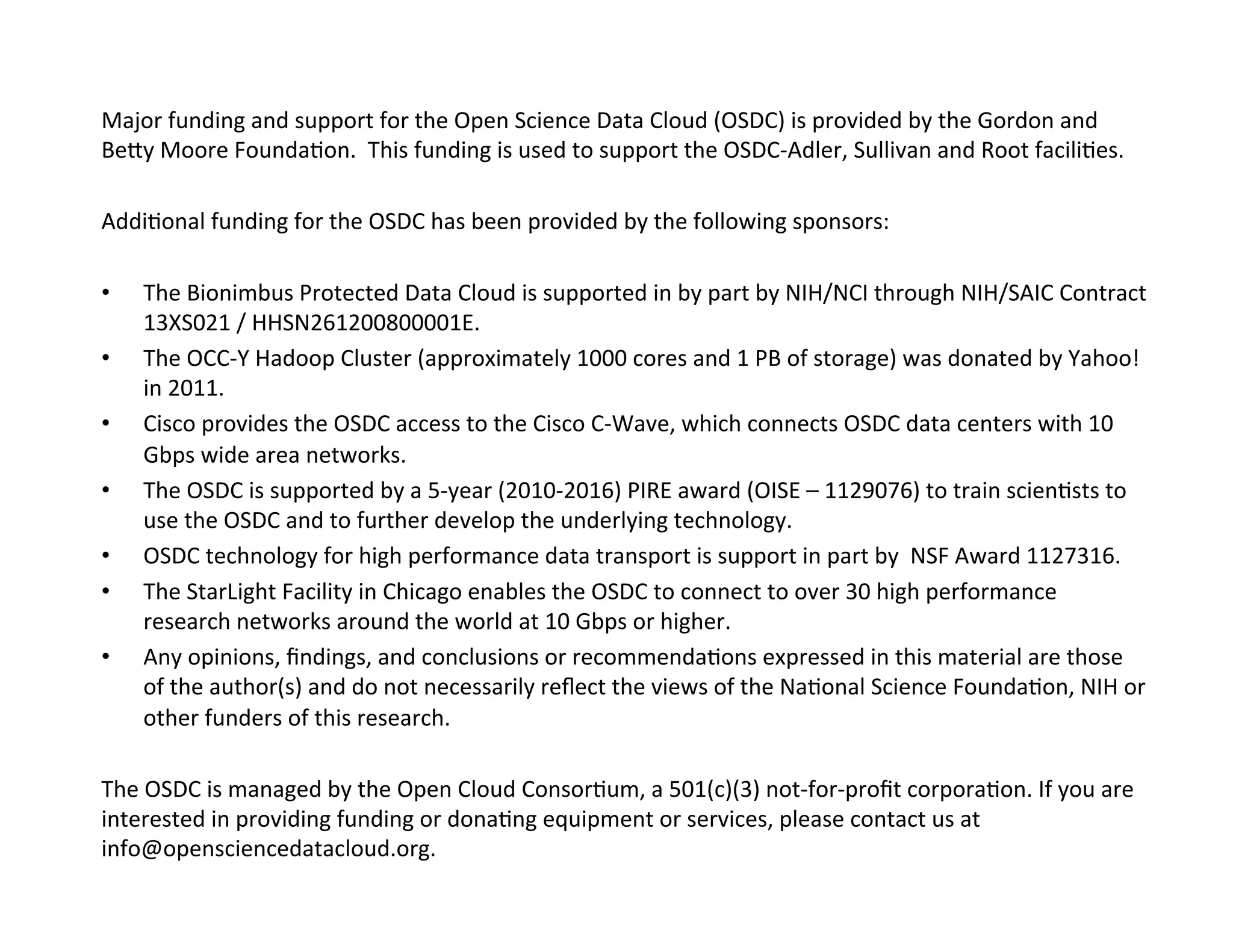 Major	
  funding	
  and	
  support	
  for	
  the	
  Open	
  Science	
  Data	
  Cloud	
  (OSDC)	
  is	
  provided	
  by	
  the	
  Gordon	
  and	
  
Bepy	
  Moore	
  Founda?on.	
  	
  This	
  funding	
  is	
  used	
  to	
  support	
  the	
  OSDC-­‐Adler,	
  Sullivan	
  and	
  Root	
  facili?es.	
  
	
  
Addi?onal	
  funding	
  for	
  the	
  OSDC	
  has	
  been	
  provided	
  by	
  the	
  following	
  sponsors:	
  
	
  
•  The	
  Bionimbus	
  Protected	
  Data	
  Cloud	
  is	
  supported	
  in	
  by	
  part	
  by	
  NIH/NCI	
  through	
  NIH/SAIC	
  Contract	
  
13XS021	
  /	
  HHSN261200800001E.	
  	
  
•  The	
  OCC-­‐Y	
  Hadoop	
  Cluster	
  (approximately	
  1000	
  cores	
  and	
  1	
  PB	
  of	
  storage)	
  was	
  donated	
  by	
  Yahoo!	
  
in	
  2011.	
  
•  Cisco	
  provides	
  the	
  OSDC	
  access	
  to	
  the	
  Cisco	
  C-­‐Wave,	
  which	
  connects	
  OSDC	
  data	
  centers	
  with	
  10	
  
Gbps	
  wide	
  area	
  networks.	
  
•  The	
  OSDC	
  is	
  supported	
  by	
  a	
  5-­‐year	
  (2010-­‐2016)	
  PIRE	
  award	
  (OISE	
  –	
  1129076)	
  to	
  train	
  scien?sts	
  to	
  
use	
  the	
  OSDC	
  and	
  to	
  further	
  develop	
  the	
  underlying	
  technology.	
  
•  OSDC	
  technology	
  for	
  high	
  performance	
  data	
  transport	
  is	
  support	
  in	
  part	
  by	
  	
  NSF	
  Award	
  1127316.	
  
•  The	
  StarLight	
  Facility	
  in	
  Chicago	
  enables	
  the	
  OSDC	
  to	
  connect	
  to	
  over	
  30	
  high	
  performance	
  
research	
  networks	
  around	
  the	
  world	
  at	
  10	
  Gbps	
  or	
  higher.	
  
•  Any	
  opinions,	
  ﬁndings,	
  and	
  conclusions	
  or	
  recommenda?ons	
  expressed	
  in	
  this	
  material	
  are	
  those	
  
of	
  the	
  author(s)	
  and	
  do	
  not	
  necessarily	
  reﬂect	
  the	
  views	
  of	
  the	
  Na?onal	
  Science	
  Founda?on,	
  NIH	
  or	
  
other	
  funders	
  of	
  this	
  research.	
  
	
  
The	
  OSDC	
  is	
  managed	
  by	
  the	
  Open	
  Cloud	
  Consor?um,	
  a	
  501(c)(3)	
  not-­‐for-­‐proﬁt	
  corpora?on.	
  If	
  you	
  are	
  
interested	
  in	
  providing	
  funding	
  or	
  dona?ng	
  equipment	
  or	
  services,	
  please	
  contact	
  us	
  at	
  
info@opensciencedatacloud.org.	
  
 