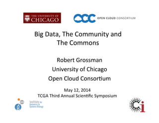 Big	
  Data,	
  The	
  Community	
  and	
  	
  
The	
  Commons	
  
Robert	
  Grossman	
  
University	
  of	
  Chicago	
  
Open	
  Cloud	
  Consor?um	
  
May	
  12,	
  2014	
  
TCGA	
  Third	
  Annual	
  Scien?ﬁc	
  Symposium	
  
 