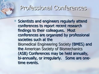Professional Conferences Scientists and engineers regularly attend conferences to report recent research findings to their colleagues.  Most conferences are organized by professional societies such at the  Biomedical Engineering Society  (BMES) and the  American Society of Biomechanics  (ASB) Conferences may be held annually, bi-annually, or irregularly.   Some are one-time events.   