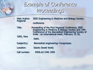 Example of Conference Proceedings Main Author:    IEEE Engineering in Medicine and Biology Society. Regional                       conference Title:             Proceeding of the First Regional Conference, IEEE                       Engineering in Medicine & Biology Society and 14th                       Conference of the Biomedical Engineering Society of                       India : an international meet, February 15-18, 1995, New                      Delhi. Subject(s):        Biomedical engineering--Congresses. Location:          Stacks (lower level) Call number:       R856.A2 I346 1995 