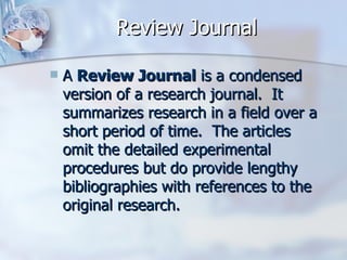 Review Journal A  Review Journal  is a condensed version of a research journal.  It summarizes research in a field over a short period of time.  The articles omit the detailed experimental procedures but do provide lengthy bibliographies with references to the original research.  