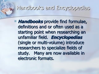 Handbooks and Encyclopedias Handbooks  provide find formulae, definitions and or often used as a starting point when researching an unfamiliar field.   Encyclopedias  (single or multi-volume) introduce researchers to specialize fields of study.   Many are now available in electronic formats. 