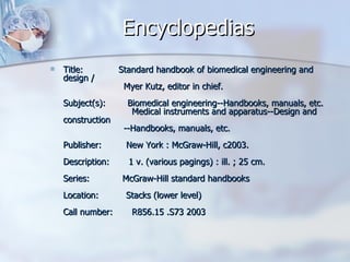 Encyclopedias Title:             Standard handbook of biomedical engineering and design /                       Myer Kutz, editor in chief. Subject(s):        Biomedical engineering--Handbooks, manuals, etc.                          Medical instruments and apparatus--Design and construction                       --Handbooks, manuals, etc. Publisher:         New York : McGraw-Hill, c2003. Description:       1 v. (various pagings) : ill. ; 25 cm. Series:            McGraw-Hill standard handbooks Location:          Stacks (lower level) Call number:       R856.15 .S73 2003  