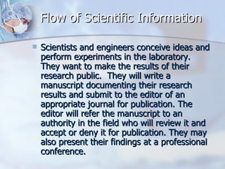 Flow of Scientific Information Scientists and engineers conceive ideas and perform experiments in the laboratory.  They want to make the results of their research public.  They will write a manuscript documenting their research results and submit to the editor of an appropriate journal for publication. The editor will refer the manuscript to an authority in the field who will review it and accept or deny it for publication. They may also present their findings at a professional conference.  