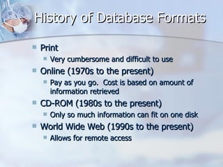 History of Database Formats Print  Very cumbersome and difficult to use  Online (1970s to the present)  Pay as you go.  Cost is based on amount of information retrieved  CD-ROM (1980s to the present)  Only so much information can fit on one disk  World Wide Web (1990s to the present)  Allows for remote access  