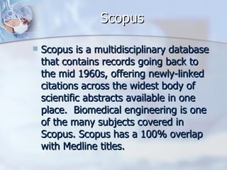 Scopus Scopus is a multidisciplinary database that contains records going back to the mid 1960s, offering newly-linked citations across the widest body of scientific abstracts available in one place.  Biomedical engineering is one of the many subjects covered in Scopus. Scopus has a 100% overlap with Medline titles. 