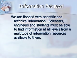 Information Retrieval We are flooded with scientific and technical information.  Scientists, engineers and students must be able to find information at all levels from a multitude of information resources available to them.  