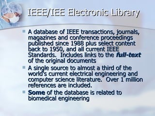 IEEE/IEE Electronic Library A database of IEEE transactions, journals, magazines and conference proceedings published since 1988 plus select content back to 1950, and all current IEEE Standards.  Includes links to the  full-text  of the original documents  A single source to almost a third of the world's current electrical engineering and computer science literature.  Over 1 million references are included.  Some  of the database is related to biomedical engineering  