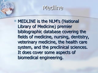Medline MEDLINE is the NLM's (National Library of Medicine) premier bibliographic database covering the fields of medicine, nursing, dentistry, veterinary medicine, the health care system, and the preclinical sciences. It does cover some aspects of biomedical engineering.  