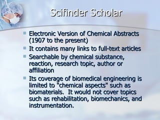 Scifinder Scholar Electronic Version of Chemical Abstracts (1907 to the present)  It contains many links to full-text articles  Searchable by chemical substance, reaction, research topic, author or affiliation  Its coverage of biomedical engineering is limited to "chemical aspects" such as biomaterials.  It would not cover topics such as rehabilitation, biomechanics, and instrumentation. 