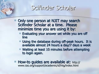 Scifinder Scholar Only one person at NJIT may search Scifinder Scholar at a time.  Please minimize time you are using it by:  Evaluating your answer set while you are off line  Using the database during off-peak hours.  It is available almost 24 hours a day/7 days a week  Waiting at least 10 minutes before attempting to login again.  How-to guides are available at:  http:// www.cas.org/support/academic/sf/htg/index.html 