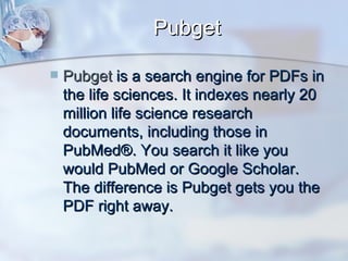 Pubget Pubget   is a search engine for PDFs in the life sciences. It indexes nearly 20 million life science research documents, including those in PubMed®. You search it like you would PubMed or Google Scholar. The difference is Pubget gets you the PDF right away.  