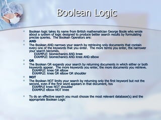 Boolean Logic Boolean logic takes its name from British mathematician George Boole who wrote about a system of logic designed to produce better search results by formulating precise queries.  The Boolean Operators are:  AND   The Boolean AND narrows your search by retrieving only documents that contain every one of the keywords that you enter.  The more terms you enter, the narrower your search becomes.       EXAMPLE: biomechanics AND knee      EXAMPLE: biomechanics AND knee AND elbow  OR  The Boolean OR expands your search by returning documents in which either or both keywords appear.  The more keywords you enter, the more documents you retrieve.     EXAMPLE: knee OR elbow    EXAMPLE: knee OR elbow OR shoulder  NOT  The Boolean NOT limits your search by returning only the first keyword but not the second, even if the first word appears in that document, too     EXAMPLE knee NOT shoulder    EXAMPLE elbow NOT knee To do an effective search you must choose the most relevant database(s) and the appropriate Boolean Logic 