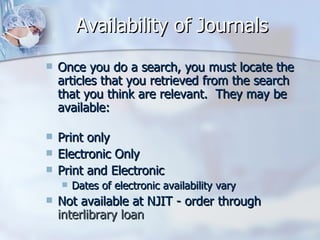 Availability of Journals Once you do a search, you must locate the articles that you retrieved from the search that you think are relevant.  They may be available: Print only  Electronic Only  Print and Electronic  Dates of electronic availability vary  Not available at NJIT - order through  interlibrary loan  