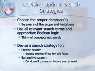 Devising Optimal Search Strategies Choose the proper database(s)  Be aware of the scope and limitations  Use all relevant search terms and appropriate Boolean logic  Think of concepts not words Devise a search strategy for:  Precise search  Expand strategy if too few are found  Exhaustive search  Cut down if too many citations are retrieved  