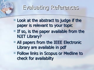 Evaluating References Look at the abstract to judge if the paper is relevant to your topic If so, is the paper available from the NJIT Library? All papers from the IEEE Electronic Library are available in pdf Follow links in Scopus or Medline to check for availabilty 