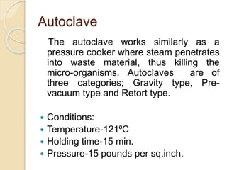 Autoclave
The autoclave works similarly as a
pressure cooker where steam penetrates
into waste material, thus killing the
micro-organisms. Autoclaves are of
three categories; Gravity type, Pre-
vacuum type and Retort type.
 Conditions:
 Temperature-121⁰C
 Holding time-15 min.
 Pressure-15 pounds per sq.inch.
 