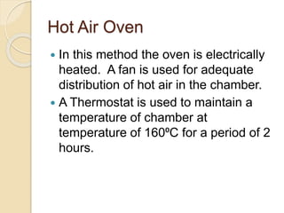 Hot Air Oven
 In this method the oven is electrically
heated. A fan is used for adequate
distribution of hot air in the chamber.
 A Thermostat is used to maintain a
temperature of chamber at
temperature of 160⁰C for a period of 2
hours.
 