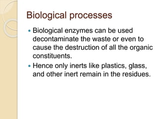 Biological processes
 Biological enzymes can be used
decontaminate the waste or even to
cause the destruction of all the organic
constituents.
 Hence only inerts like plastics, glass,
and other inert remain in the residues.
 