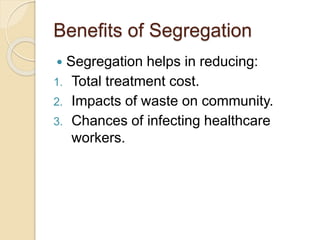 Benefits of Segregation
 Segregation helps in reducing:
1. Total treatment cost.
2. Impacts of waste on community.
3. Chances of infecting healthcare
workers.
 