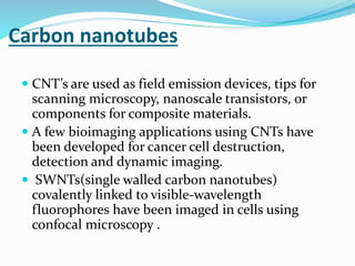 Carbon nanotubes
 CNT’s are used as field emission devices, tips for
scanning microscopy, nanoscale transistors, or
components for composite materials.
 A few bioimaging applications using CNTs have
been developed for cancer cell destruction,
detection and dynamic imaging.
 SWNTs(single walled carbon nanotubes)
covalently linked to visible-wavelength
fluorophores have been imaged in cells using
confocal microscopy .
 