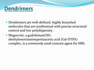 Dendrimers
 Dendrimers are well-defined, highly branched
molecules that are synthesized with precise structural
control and low polydispersity .
 Magnevist, a gadolinium(III)-
diethylenetriaminepentaacetic acid (Gd-DTPA)
complex, is a commonly used contrast agent for MRI.
 