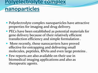 Polyelectrolyte complex
nanoparticles
 Polyelectrolyte complex nanoparticles have attractive
properties for imaging and drug delivery.
 PECs have been established as potential materials for
gene delivery because of their relatively efficient
transfection efficiency and simple formulation .
 More recently, these nanocarriers have proved
effective for entrapping and delivering small
molecules, peptides, RNAs and even large proteins .
 Few reports are also available on their use in
biomedical imaging applications and also as
therapeutic agents.
 