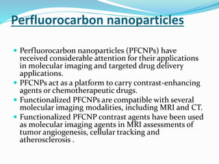 Perfluorocarbon nanoparticles
 Perfluorocarbon nanoparticles (PFCNPs) have
received considerable attention for their applications
in molecular imaging and targeted drug delivery
applications.
 PFCNPs act as a platform to carry contrast-enhancing
agents or chemotherapeutic drugs.
 Functionalized PFCNPs are compatible with several
molecular imaging modalities, including MRI and CT.
 Functionalized PFCNP contrast agents have been used
as molecular imaging agents in MRI assessments of
tumor angiogenesis, cellular tracking and
atherosclerosis .
 