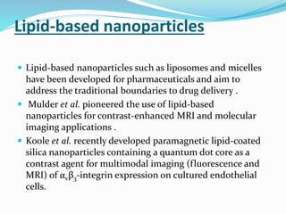 Lipid-based nanoparticles
 Lipid-based nanoparticles such as liposomes and micelles
have been developed for pharmaceuticals and aim to
address the traditional boundaries to drug delivery .
 Mulder et al. pioneered the use of lipid-based
nanoparticles for contrast-enhanced MRI and molecular
imaging applications .
 Koole et al. recently developed paramagnetic lipid-coated
silica nanoparticles containing a quantum dot core as a
contrast agent for multimodal imaging (fluorescence and
MRI) of αvβ3-integrin expression on cultured endothelial
cells.
 