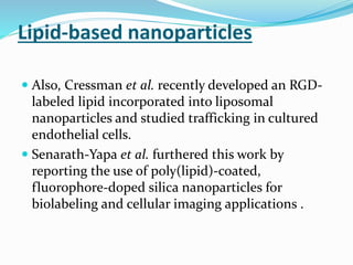 Lipid-based nanoparticles
 Also, Cressman et al. recently developed an RGD-
labeled lipid incorporated into liposomal
nanoparticles and studied trafficking in cultured
endothelial cells.
 Senarath-Yapa et al. furthered this work by
reporting the use of poly(lipid)-coated,
fluorophore-doped silica nanoparticles for
biolabeling and cellular imaging applications .
 