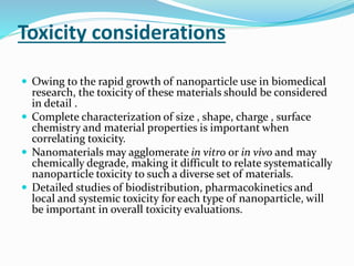 Toxicity considerations
 Owing to the rapid growth of nanoparticle use in biomedical
research, the toxicity of these materials should be considered
in detail .
 Complete characterization of size , shape, charge , surface
chemistry and material properties is important when
correlating toxicity.
 Nanomaterials may agglomerate in vitro or in vivo and may
chemically degrade, making it difficult to relate systematically
nanoparticle toxicity to such a diverse set of materials.
 Detailed studies of biodistribution, pharmacokinetics and
local and systemic toxicity for each type of nanoparticle, will
be important in overall toxicity evaluations.
 