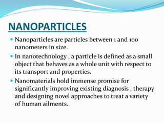 NANOPARTICLES
 Nanoparticles are particles between 1 and 100
nanometers in size.
 In nanotechnology , a particle is defined as a small
object that behaves as a whole unit with respect to
its transport and properties.
 Nanomaterials hold immense promise for
significantly improving existing diagnosis , therapy
and designing novel approaches to treat a variety
of human ailments.
 