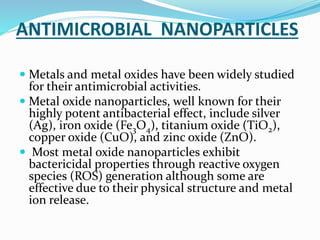 ANTIMICROBIAL NANOPARTICLES
 Metals and metal oxides have been widely studied
for their antimicrobial activities.
 Metal oxide nanoparticles, well known for their
highly potent antibacterial effect, include silver
(Ag), iron oxide (Fe3O4), titanium oxide (TiO2),
copper oxide (CuO), and zinc oxide (ZnO).
 Most metal oxide nanoparticles exhibit
bactericidal properties through reactive oxygen
species (ROS) generation although some are
effective due to their physical structure and metal
ion release.
 