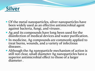 Silver
 Of the metal nanoparticles, silver nanoparticles have
been widely used as an effective antimicrobial agent
against bacteria, fungi, and viruses .
 Ag and its compounds have long been used for the
disinfection of medical devices and water purification.
 In medicine, Ag compounds are commonly applied to
treat burns, wounds, and a variety of infectious
diseases .
 Although the Ag nanoparticle mechanism of action is
still not clear, small diameter Ag nanoparticles have a
superior antimicrobial effect to those of a larger
diameter .
 