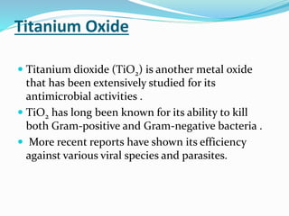 Titanium Oxide
 Titanium dioxide (TiO2) is another metal oxide
that has been extensively studied for its
antimicrobial activities .
 TiO2 has long been known for its ability to kill
both Gram-positive and Gram-negative bacteria .
 More recent reports have shown its efficiency
against various viral species and parasites.
 