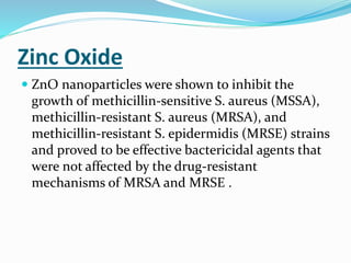 Zinc Oxide
 ZnO nanoparticles were shown to inhibit the
growth of methicillin-sensitive S. aureus (MSSA),
methicillin-resistant S. aureus (MRSA), and
methicillin-resistant S. epidermidis (MRSE) strains
and proved to be effective bactericidal agents that
were not affected by the drug-resistant
mechanisms of MRSA and MRSE .
 