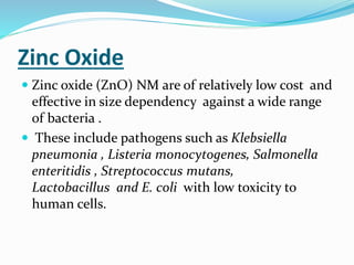 Zinc Oxide
 Zinc oxide (ZnO) NM are of relatively low cost and
effective in size dependency against a wide range
of bacteria .
 These include pathogens such as Klebsiella
pneumonia , Listeria monocytogenes, Salmonella
enteritidis , Streptococcus mutans,
Lactobacillus and E. coli with low toxicity to
human cells.
 