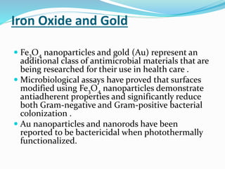 Iron Oxide and Gold
 Fe3O4 nanoparticles and gold (Au) represent an
additional class of antimicrobial materials that are
being researched for their use in health care .
 Microbiological assays have proved that surfaces
modified using Fe3O4 nanoparticles demonstrate
antiadherent properties and significantly reduce
both Gram-negative and Gram-positive bacterial
colonization .
 Au nanoparticles and nanorods have been
reported to be bactericidal when photothermally
functionalized.
 