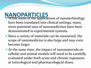 NANOPARTICLES While some of the applications of nanotechnology
have been translated into clinical settings, many
more potential uses of nanomedicines have been
demonstrated in experimental systems.
 Since a variety of materials can be nanosized, the
scope of nanomedicine is also large and may even
become larger.
 At the same time, the impact of nanomaterials on
cellular and animal models will need to be carefully
evaluated under both acute and chronic exposures
at toxicological and pharmacological doses.
 
