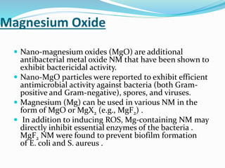Magnesium Oxide
 Nano-magnesium oxides (MgO) are additional
antibacterial metal oxide NM that have been shown to
exhibit bactericidal activity.
 Nano-MgO particles were reported to exhibit efficient
antimicrobial activity against bacteria (both Gram-
positive and Gram-negative), spores, and viruses.
 Magnesium (Mg) can be used in various NM in the
form of MgO or MgX2 (e.g., MgF2) .
 In addition to inducing ROS, Mg-containing NM may
directly inhibit essential enzymes of the bacteria .
MgF2 NM were found to prevent biofilm formation
of E. coli and S. aureus .
 