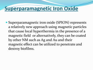 Superparamagnetic Iron Oxide
 Superparamagnetic iron oxide (SPION) represents
a relatively new approach using magnetic particles
that cause local hyperthermia in the presence of a
magnetic field or alternatively, they can be coated
by other NM such as Ag and Au and their
magnetic effect can be utilized to penetrate and
destroy biofilms.
 