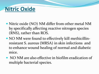 Nitric Oxide
 Nitric oxide (NO) NM differ from other metal NM
by specifically affecting reactive nitrogen species
(RNS), rather than ROS.
 NO NM were found to effectively kill methicillin-
resistant S. aureus (MRSA) in skin infections and
to enhance wound healing of normal and diabetic
mice.
 NO NM are also effective in biofilm eradication of
multiple bacterial species.
 