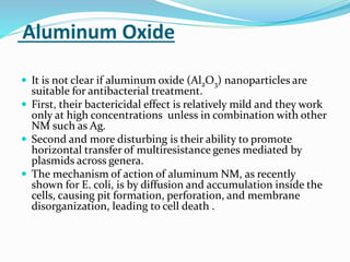Aluminum Oxide
 It is not clear if aluminum oxide (Al2O3) nanoparticles are
suitable for antibacterial treatment.
 First, their bactericidal effect is relatively mild and they work
only at high concentrations unless in combination with other
NM such as Ag.
 Second and more disturbing is their ability to promote
horizontal transfer of multiresistance genes mediated by
plasmids across genera.
 The mechanism of action of aluminum NM, as recently
shown for E. coli, is by diffusion and accumulation inside the
cells, causing pit formation, perforation, and membrane
disorganization, leading to cell death .
 