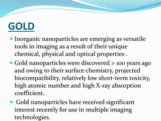 GOLD
 Inorganic nanoparticles are emerging as versatile
tools in imaging as a result of their unique
chemical, physical and optical properties .
 Gold nanoparticles were discovered > 100 years ago
and owing to their surface chemistry, projected
biocompatibility, relatively low short-term toxicity,
high atomic number and high X-ray absorption
coefficient.
 Gold nanoparticles have received significant
interest recently for use in multiple imaging
technologies.
 