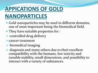 APPICATIONS OF GOLD
NANOPARTICLES
 Gold nanoparticles may be used in different domains,
one of most important being the biomedical field.
 They have suitable properties for :
 controlled drug delivery
cancer treatment
 biomedical imaging
 diagnosis and many others due to their excellent
compatibility with the humans, low toxicity and
tunable stability, small dimensions, and possibility to
interact with a variety of substances.
 